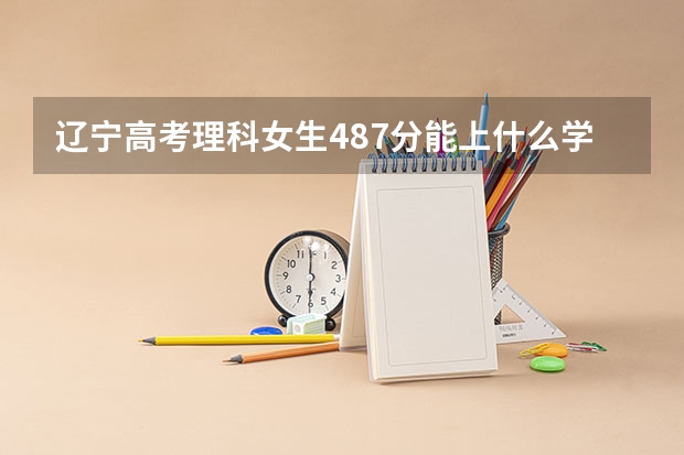 辽宁高考理科女生487分能上什么学校，适合什么专业？