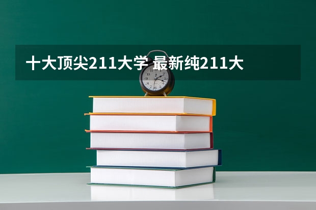 十大顶尖211大学 最新纯211大学梯队排行榜！来看看这些211高校排名和你预想的有何不同？