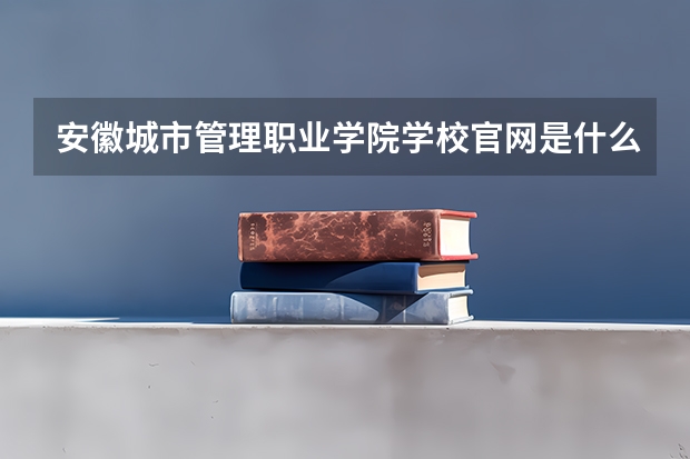 安徽城市管理职业学院学校官网是什么 安徽城市管理职业学院情况介绍