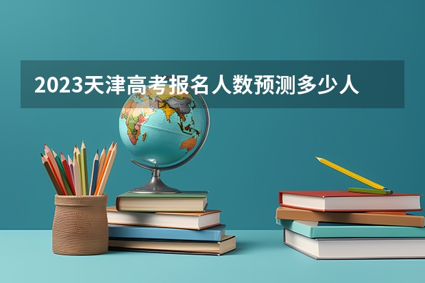 2023天津高考报名人数预测多少人 2023天津高考考点查询时间