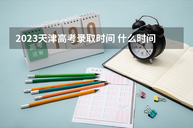 2023天津高考录取时间 什么时间打印准考证