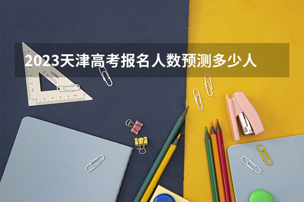 2023天津高考报名人数预测多少人 2023天津高考准考证打印截止时间及入口