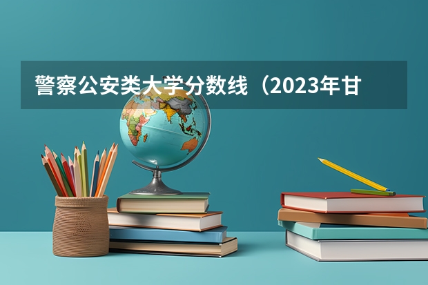 警察公安类大学分数线（2023年甘警院分数线）