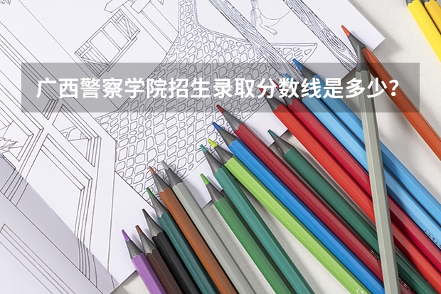 广西警察学院招生录取分数线是多少？