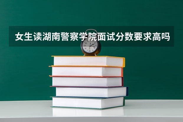 女生读湖南警察学院面试分数要求高吗？