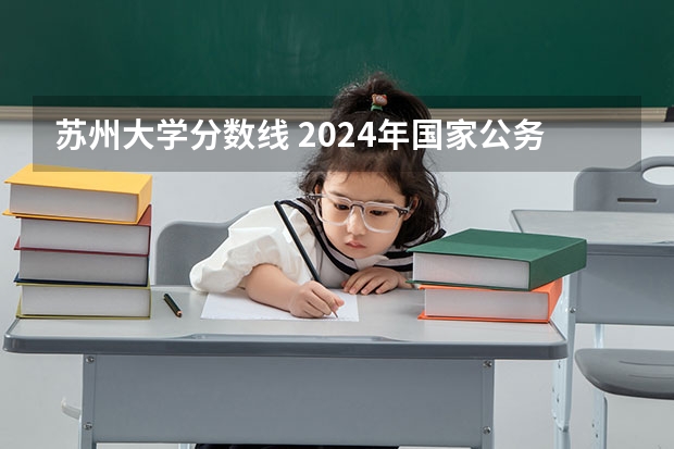 苏州大学分数线 2024年国家公务员笔试时间