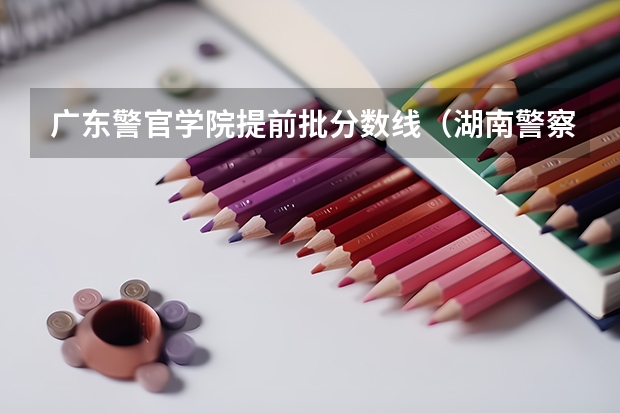 广东警官学院提前批分数线（湖南警察学院高考分数线）