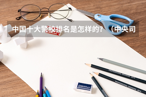 中国十大警校排名是怎样的？（中央司法警官学院2023投档线）