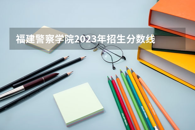 福建警察学院2023年招生分数线 福建省警察学院2023年招生分数线