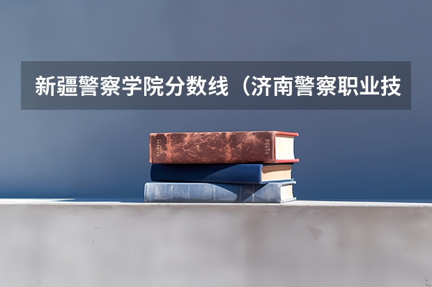 新疆警察学院分数线（济南警察职业技术学院分数线）