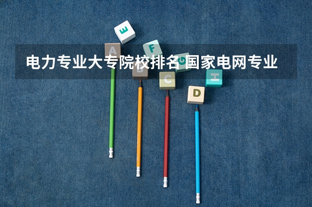 电力专业大专院校排名 国家电网专业大学排名