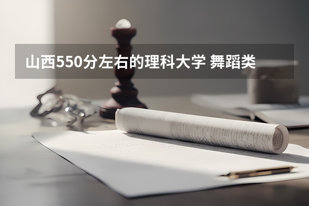 山西550分左右的理科大学 舞蹈类大学排名及录取线