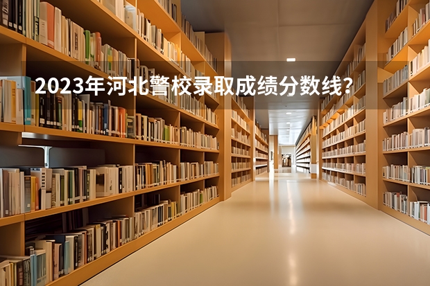 2023年河北警校录取成绩分数线？（中国人民警察大学录取分数线2023）