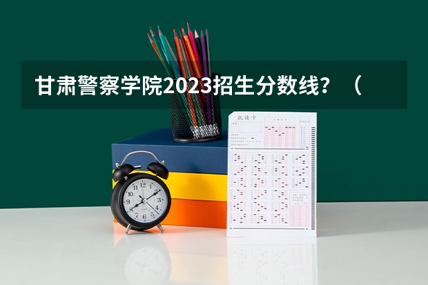 甘肃警察学院2023招生分数线？（甘肃警察学院录取分数线公安专业）