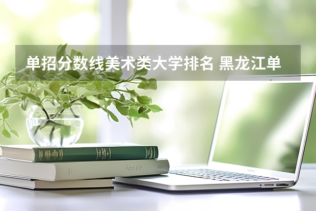 单招分数线美术类大学排名 黑龙江单招学校排名及分数线
