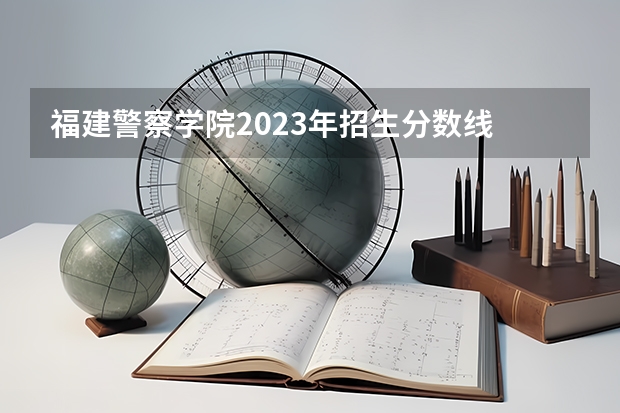福建警察学院2023年招生分数线 广西警察学院2023年招生分数线