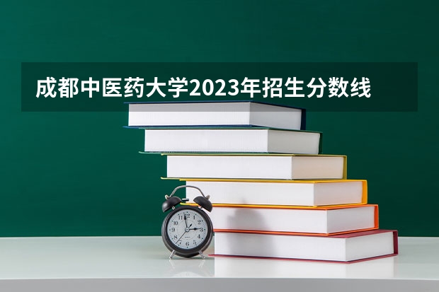 成都中医药大学2023年招生分数线是多少
