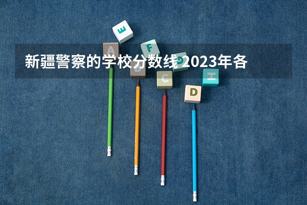 新疆警察的学校分数线 2023年各省高考警察院校录取分数线一览表