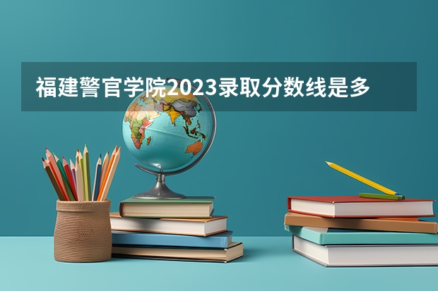 福建警官学院2023录取分数线是多少