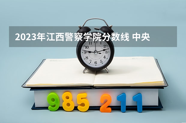 2023年江西警察学院分数线 中央司法警官学院2023录取分数线