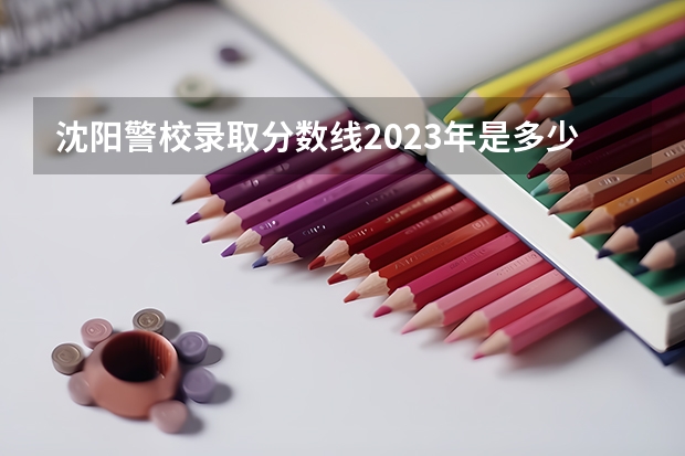 沈阳警校录取分数线2023年是多少？