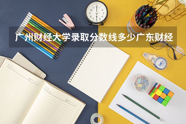 广州财经大学录取分数线多少广东财经大学地址?