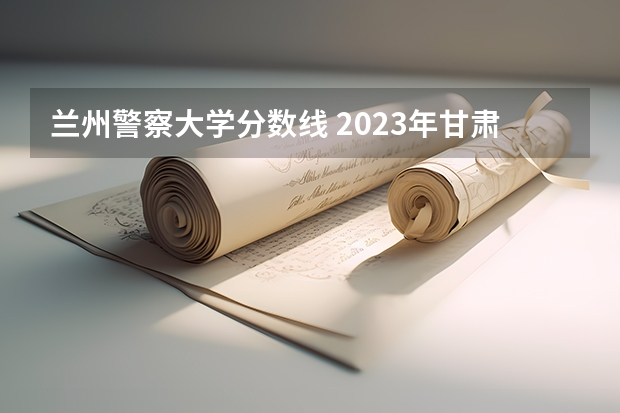 兰州警察大学分数线 2023年甘肃r段录取院校及分数线
