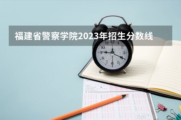 福建省警察学院2023年招生分数线（福建警察学院福建录取分数线）