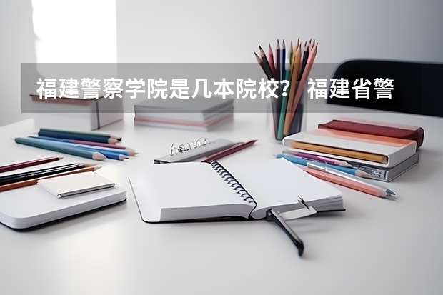 福建警察学院是几本院校？ 福建省警察学院2023年招生分数线