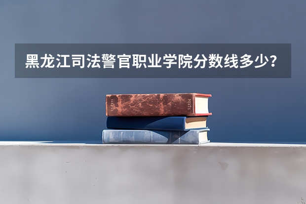 黑龙江司法警官职业学院分数线多少？