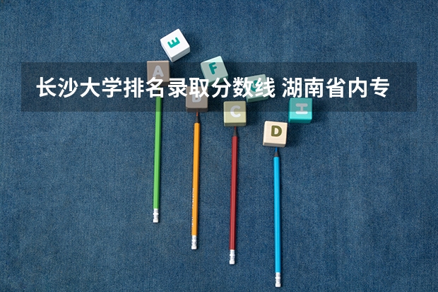长沙大学排名录取分数线 湖南省内专科排名及分数线