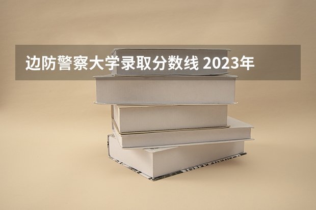 边防警察大学录取分数线 2023年警校录取分数线