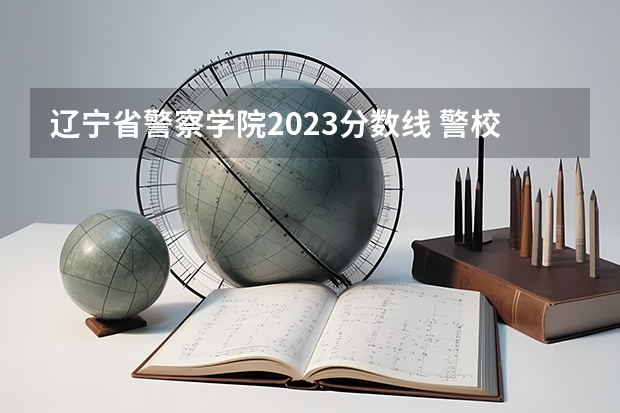 辽宁省警察学院2023分数线 警校的最低分数、要求。