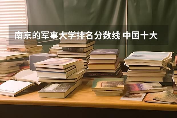 南京的军事大学排名分数线 中国十大军校排名及录取分数线