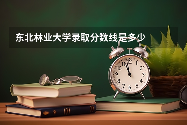 东北林业大学录取分数线是多少