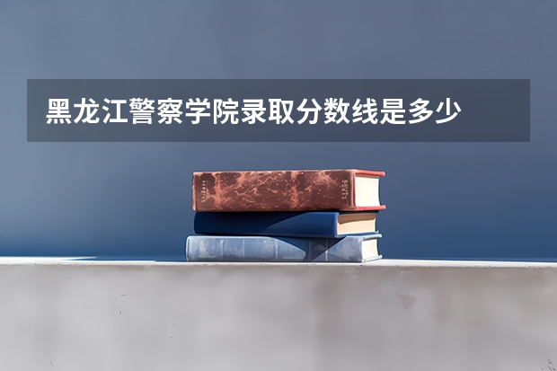 黑龙江警察学院录取分数线是多少