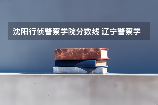 沈阳行侦警察学院分数线 辽宁警察学院2023年招生录取线?
