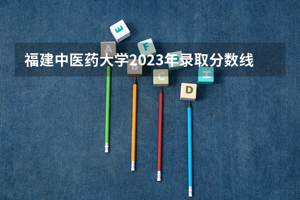 福建中医药大学2023年录取分数线（福建所有大学排名及录取分数线）