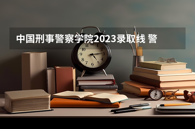 中国刑事警察学院2023录取线 警官学院本科录取分数线2023年