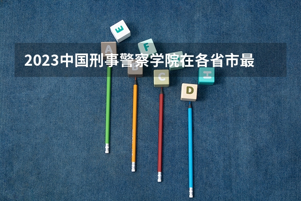2023中国刑事警察学院在各省市最低录取位次（江西司法警官学院录取分数线）