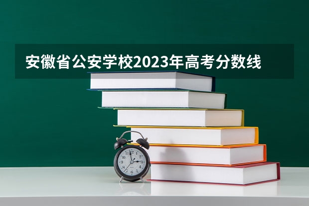 安徽省公安学校2023年高考分数线是多少？