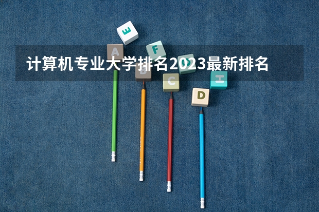 计算机专业大学排名2023最新排名（计算机专业学校全国排名及分数线）