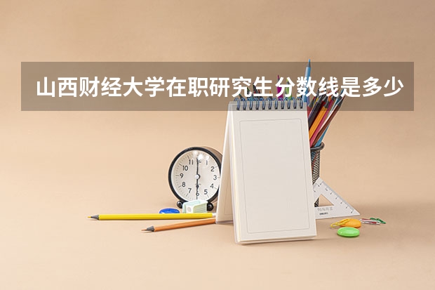 山西财经大学在职研究生分数线是多少？