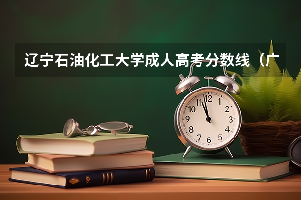 辽宁石油化工大学成人高考分数线（广东石油化工学院录取分数线）