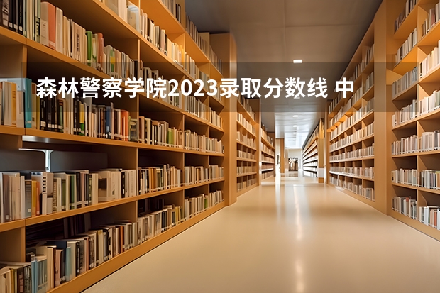 森林警察学院2023录取分数线 中国刑事警察学院2023录取线