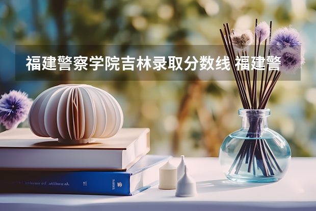 福建警察学院吉林录取分数线 福建警察学院2023年招生分数线