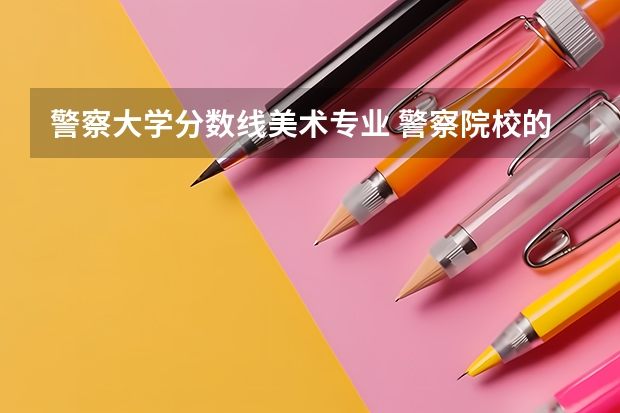 警察大学分数线美术专业 警察院校的分数线