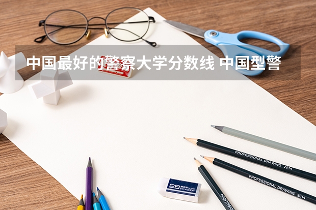 中国最好的警察大学分数线 中国型警察学院的分数线?