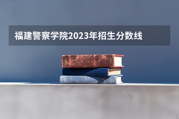 福建警察学院2023年招生分数线 福建警察学院录取分数线