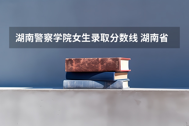 湖南警察学院女生录取分数线 湖南省警察学院录取分数线